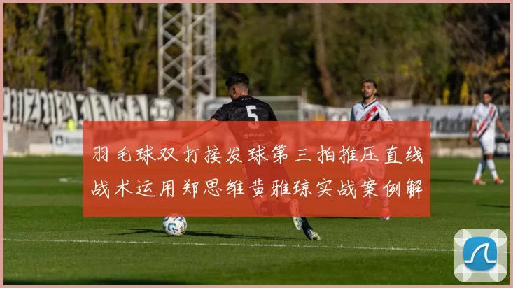 羽毛球双打接发球第三拍推压直线战术运用郑思维黄雅琼实战案例解析