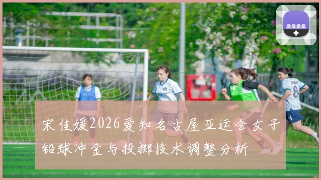 宋佳媛2026爱知名古屋亚运会女子铅球冲金与投掷技术调整分析