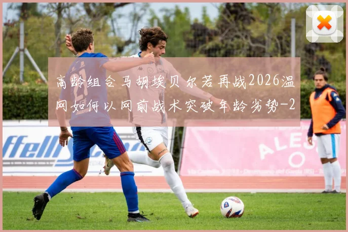 高龄组合马胡埃贝尔若再战2026温网如何以网前战术突破年龄劣势