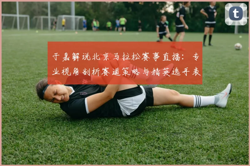 于嘉解说北京马拉松赛事直播:专业视角剖析赛道策略与精英选手表现