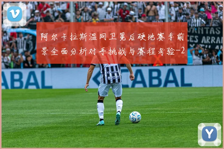 阿尔卡拉斯温网卫冕后硬地赛季前景全面分析对手挑战与赛程考验
