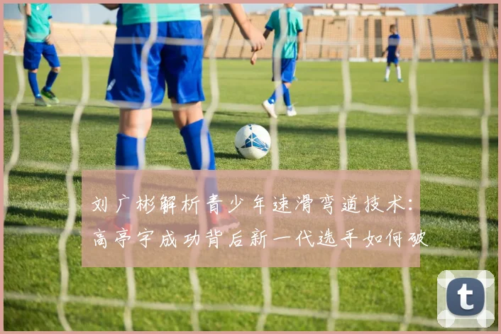 刘广彬解析青少年速滑弯道技术：高亭宇成功背后新一代选手如何破局
