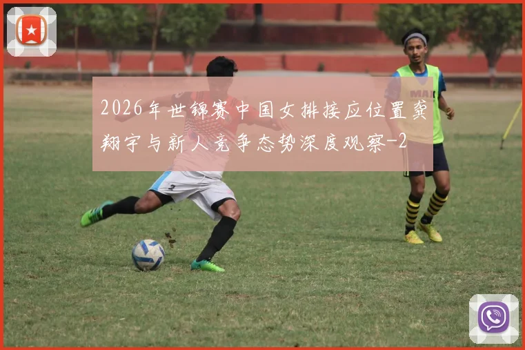 2026年世锦赛中国女排接应位置龚翔宇与新人竞争态势深度观察