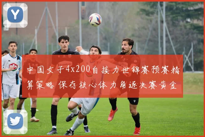 中国女子4x200自接力世锦赛预赛精算策略 保存核心体力角逐决赛黄金道次