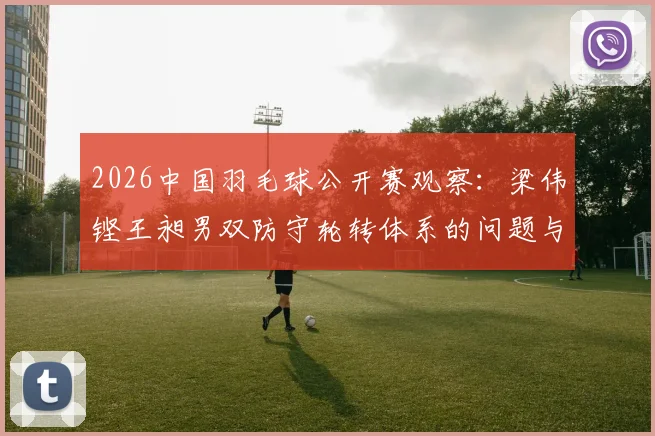 2026中国羽毛球公开赛观察：梁伟铿王昶男双防守轮转体系的问题与调整方向